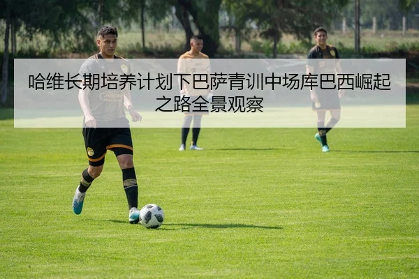 哈维长期培养计划下巴萨青训中场库巴西崛起之路全景观察