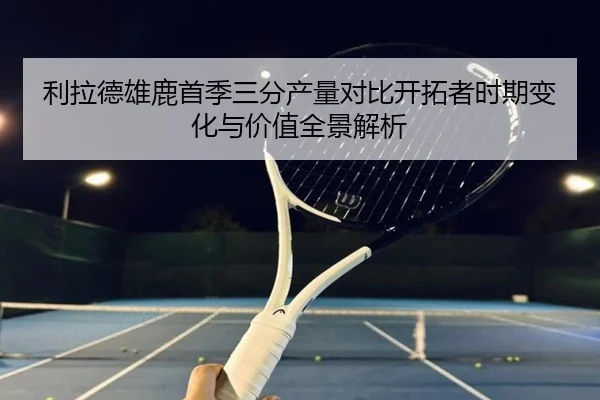 利拉德雄鹿首季三分产量对比开拓者时期变化与价值全景解析