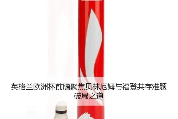 英格兰欧洲杯前瞻聚焦贝林厄姆与福登共存难题破局之道