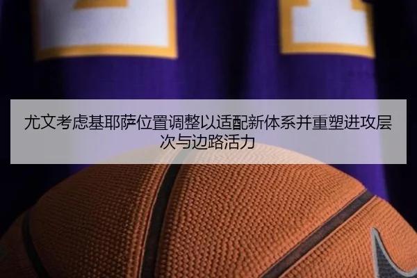 尤文考虑基耶萨位置调整以适配新体系并重塑进攻层次与边路活力