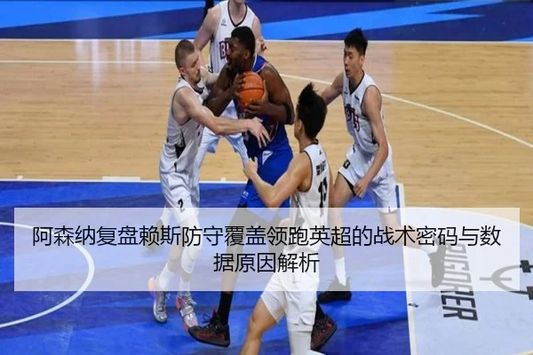 阿森纳复盘赖斯防守覆盖领跑英超的战术密码与数据原因解析