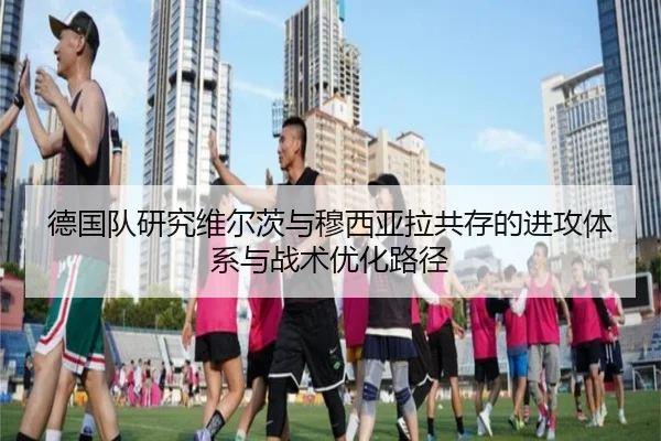 德国队研究维尔茨与穆西亚拉共存的进攻体系与战术优化路径