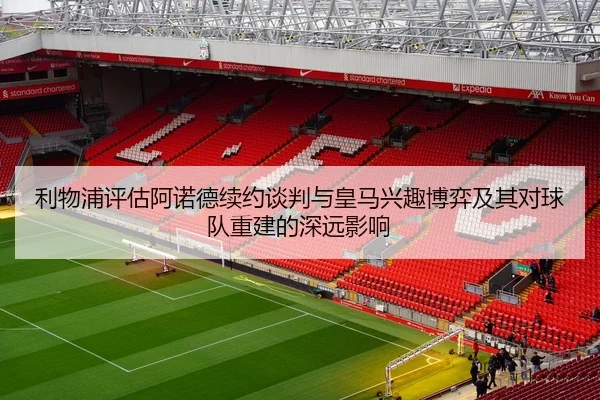 利物浦评估阿诺德续约谈判与皇马兴趣博弈及其对球队重建的深远影响