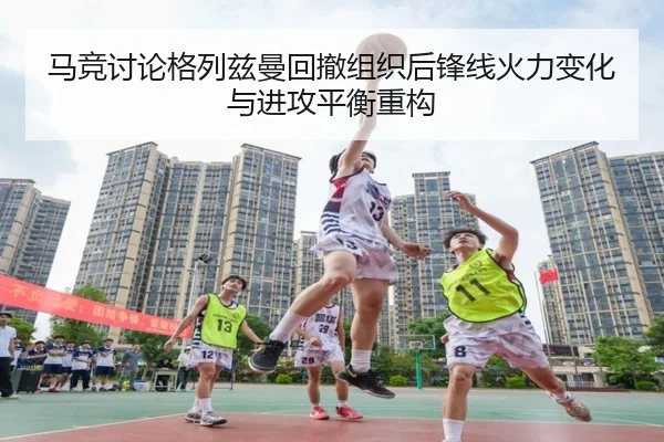 马竞讨论格列兹曼回撤组织后锋线火力变化与进攻平衡重构